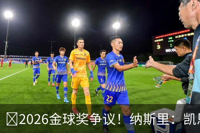 ​2026金球奖争议！纳斯里：凯恩连德甲最佳都不是