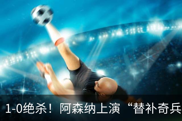 1-0绝杀！阿森纳上演“替补奇兵”，刷新3大纪录，球迷担惊受怕