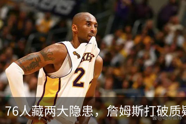 76人藏两大隐患，詹姆斯打破质疑！马克西要认清现实，一人也不配重用